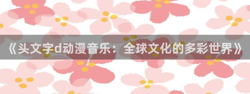 动漫天堂下载正版：《头文字d动漫音乐：全球文化的多彩世界》