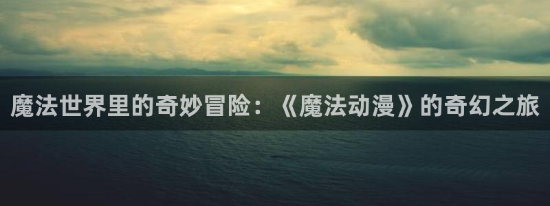 动漫天堂从哪下载安装：魔法世界里的奇妙冒险：《魔法动漫》的奇幻之旅