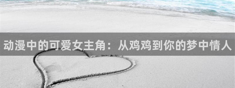 男人动漫天堂在线：动漫中的可爱女主角：从鸡鸡到你的梦中情人